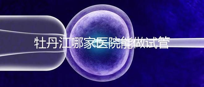 牡丹江哪家醫(yī)院能做試管嬰兒？過來這里看答案