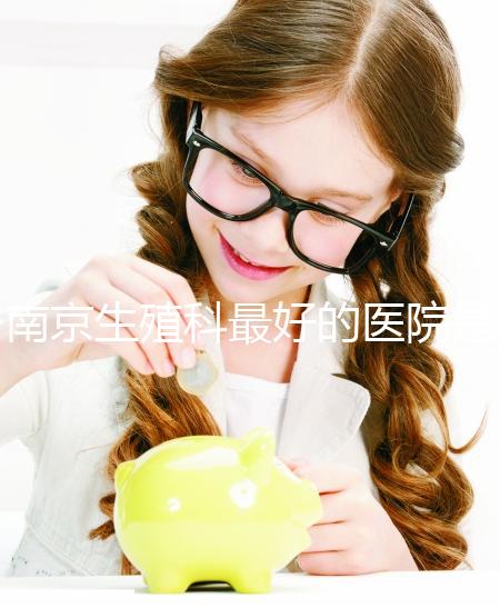 南京生殖科最好的醫(yī)院是哪家?南京做試管最厲害三個權(quán)威醫(yī)院排行