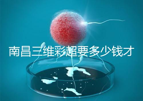 南昌三維彩超要多少錢才能公布，包括醫院排名前十的名單