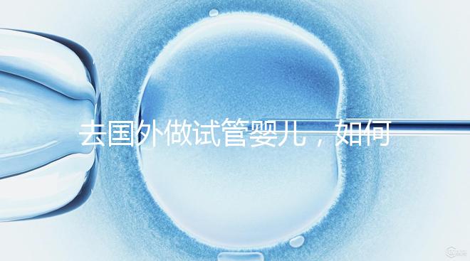 去國外做試管嬰兒，如何選擇靠譜的服務機構