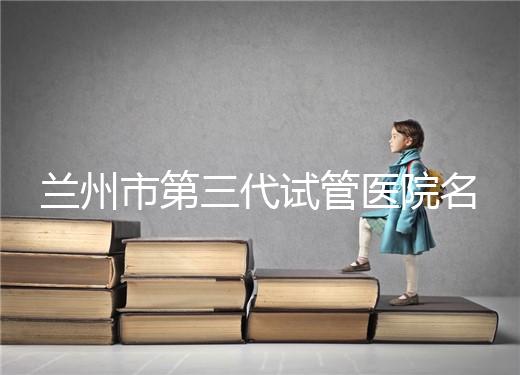 蘭州市第三代試管醫(yī)院名單公布,了解試管嬰兒醫(yī)療機構(gòu)