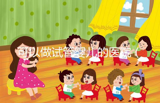 可以做試管嬰兒的醫(yī)院（可以做試管嬰兒的醫(yī)院有哪些）