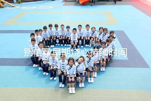 別信孕早期燒心持續(xù)時(shí)間短，什么時(shí)候結(jié)束真說不準(zhǔn)