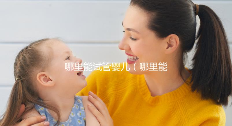 哪里能試管嬰兒(哪里能做三代試管嬰兒)