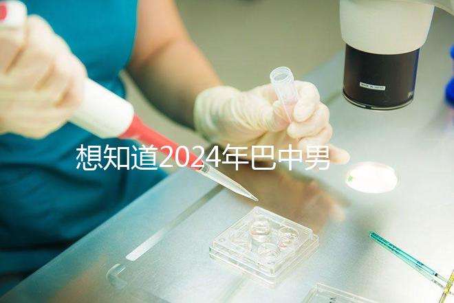 想知道2024年巴中男科醫院哪家最好戳，地址、費用都在這里
