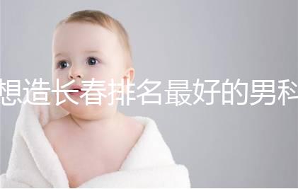 想造長春排名最好的男科醫院戳，南關區這幾家均榜上有名