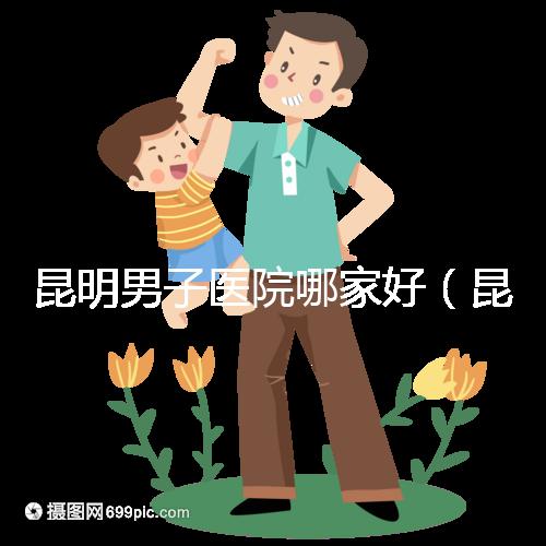 昆明男子醫院哪家好(昆明男子醫院哪家好點)