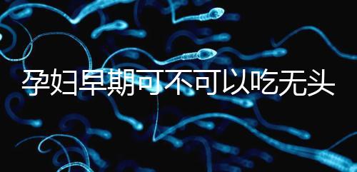 孕婦早期可不可以吃無頭魚看這，適量能發揮出最大好處