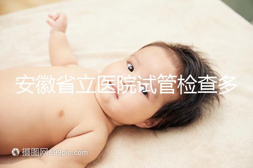 安徽省立醫(yī)院試管檢查多少錢答案在這,附上2024項目單