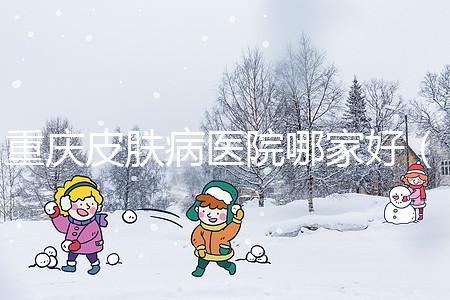 重慶皮膚病醫(yī)院哪家好（重慶皮膚病醫(yī)院哪家好點）