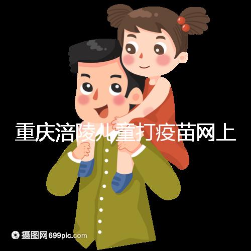 重慶涪陵兒童打疫苗網(wǎng)上預(yù)約很簡(jiǎn)單，除了帶出生證明還要...