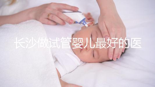 長沙做試管嬰兒最好的醫院排名前十，專家解析哪家更靠譜