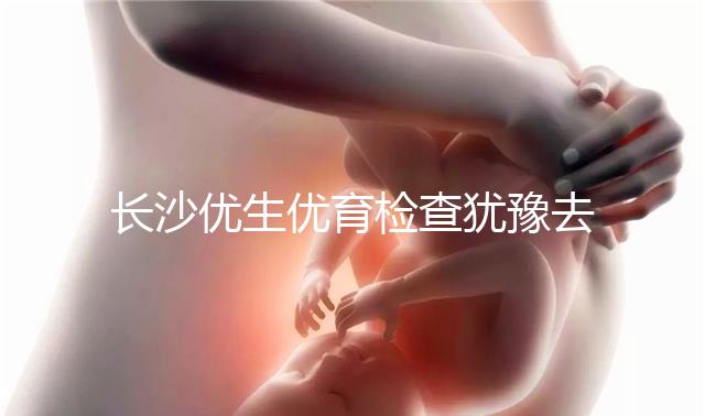 長(zhǎng)沙優(yōu)生優(yōu)育檢查猶豫去哪家醫(yī)院看這個(gè)，上榜機(jī)構(gòu)都不錯(cuò)