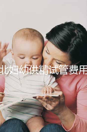 西北婦幼供精試管費用明細表公開，按流程走開銷少耗時還短