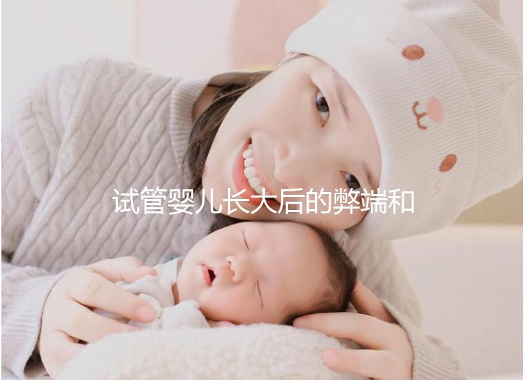 試管嬰兒長大后的弊端和原因（試管嬰兒長大后的弊端是什么）