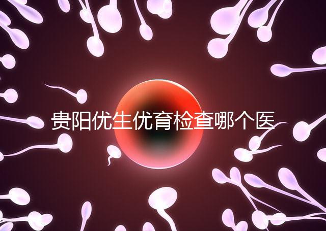 貴陽優生優育檢查哪個醫院最好揭秘，烏當證件齊全可免費