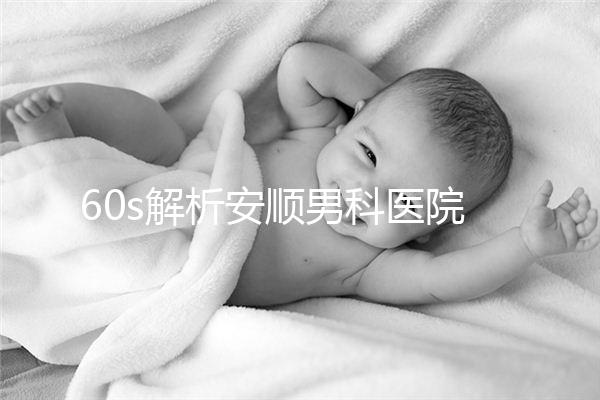 60s解析安順男科醫(yī)院哪家比較好，內(nèi)含2024最新排名表