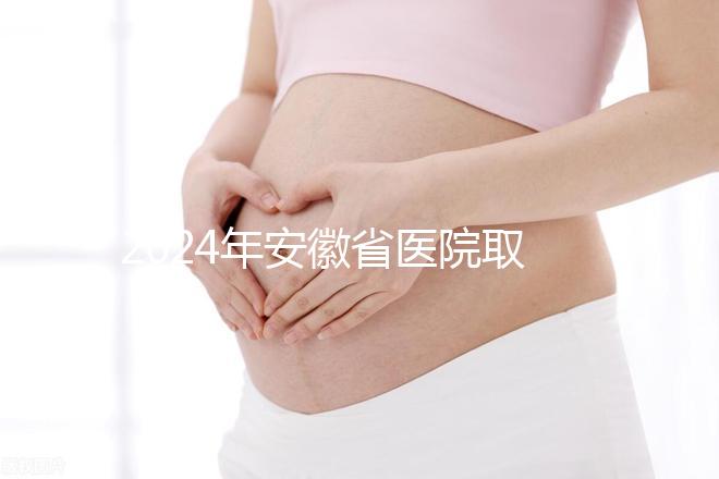 2024年安徽省醫(yī)院取卵價格盤點(diǎn)，過來的人告訴你要付多少錢