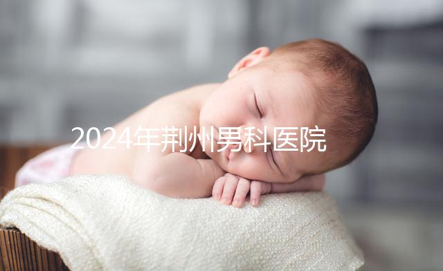 2024年荊州男科醫院排名熬夜整理，看病認可這份榜單