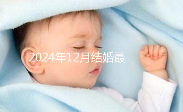 2024年12月結(jié)婚最吉利的日子出爐，黃道吉日有6個(gè)