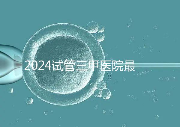 2024試管三甲醫院最新排行榜來了！哪家好一目了然