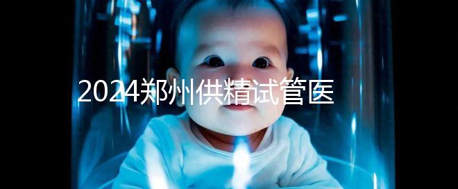 2024鄭州供精試管醫院排名來了，河南省人民醫院上榜