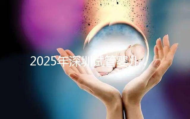 2025年深圳試管嬰兒醫院排名，附試管嬰兒成功率和費用一覽